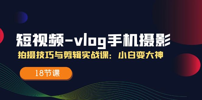 （11518期）短视频-vlog手机摄影：拍摄技巧与剪辑实战课：小白变大神（18节课）-必智轻创社
