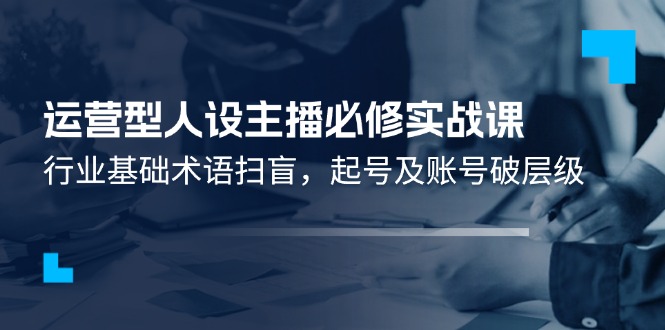 （11605期）运营型·人设主播必修实战课：行业基础术语扫盲，起号及账号破层级-必智轻创社