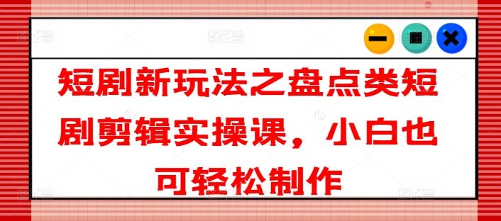 短剧新玩法之盘点类短剧剪辑实操课，小白也可轻松制作-必智轻创社