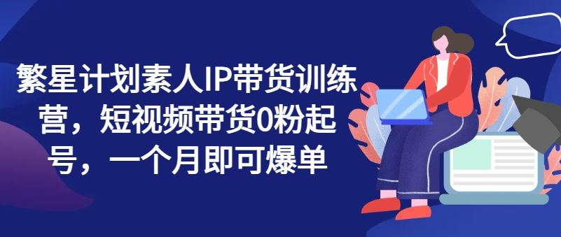 繁星计划素人IP带货训练营，短视频带货0粉起号，一个月即可爆单-必智轻创社