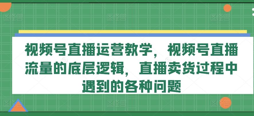视频号直播运营教学，视频号直播流量的底层逻辑，直播卖货过程中遇到的各种问题-必智轻创社