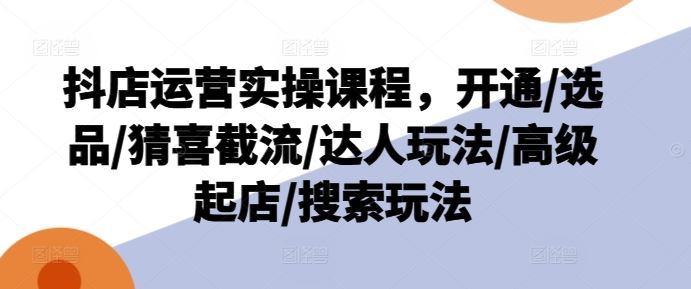 抖店运营实操课程，开通/选品/猜喜截流/达人玩法/高级起店/搜索玩法-必智轻创社