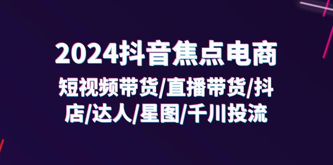 （11794期）2024抖音-焦点电商：短视频带货/直播带货/抖店/达人/星图/千川投流/32节课-必智轻创社