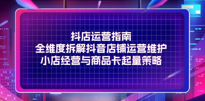 （11799期）抖店运营指南，全维度拆解抖音店铺运营维护，小店经营与商品卡起量策略-必智轻创社