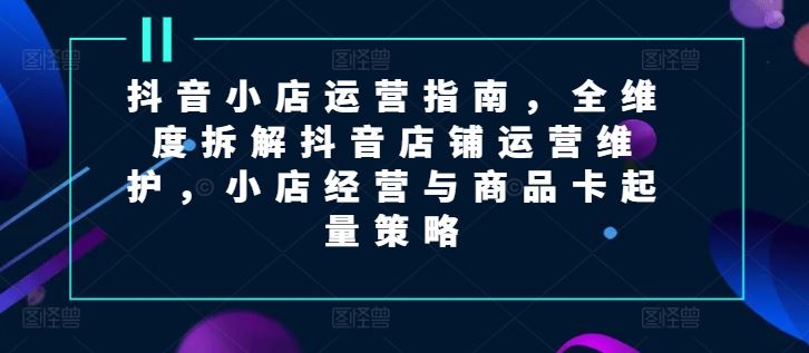 抖音小店运营指南，全维度拆解抖音店铺运营维护，小店经营与商品卡起量策略-必智轻创社