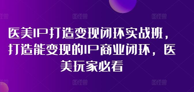 医美IP打造变现闭环实战班，打造能变现的IP商业闭环，医美玩家必看!-必智轻创社