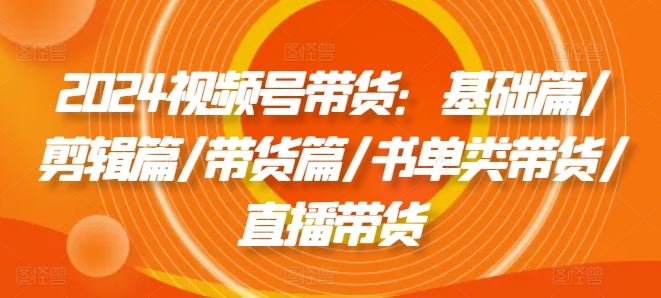 2024视频号带货：基础篇/剪辑篇/带货篇/书单类带货/直播带货-必智轻创社