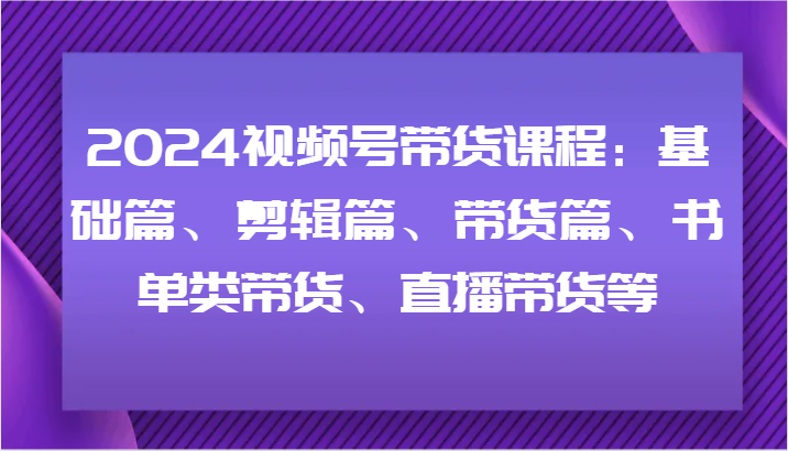 2024视频号带货课程：基础篇、剪辑篇、带货篇、书单类带货、直播带货等-必智轻创社