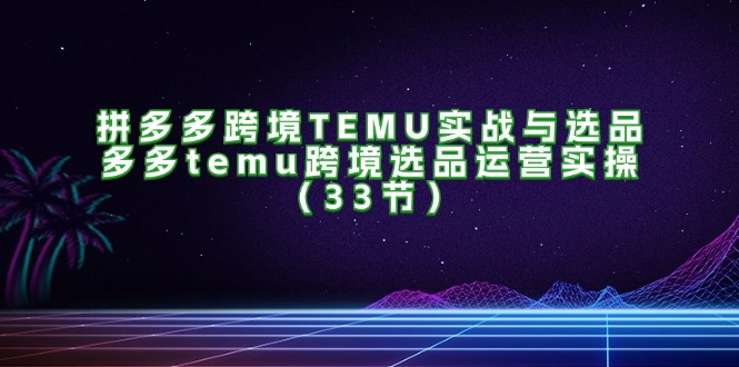 （11934期）拼多多跨境TEMU实战与选品，多多temu跨境选品运营实操（33节）-必智轻创社