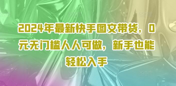 2024年最新快手图文带货，0元无门槛人人可做，新手也能轻松入手-必智轻创社