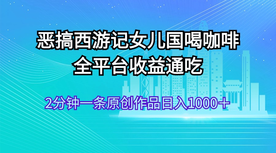 （11985期）恶搞西游记女儿国喝咖啡 全平台收益通吃 2分钟一条原创作品日入1000＋-必智轻创社