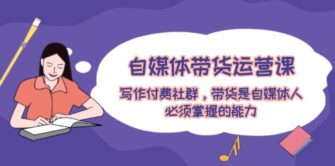 自媒体带货运营课：写作付费社群，带货是自媒体人必须掌握的能力-必智轻创社