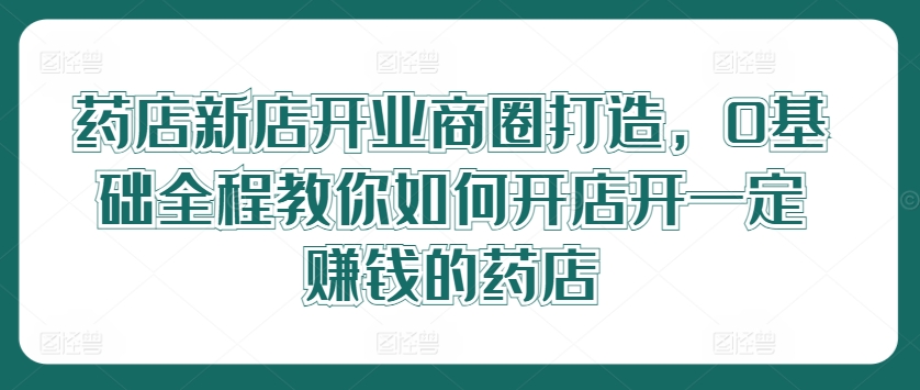 药店新店开业商圈打造，0基础全程教你如何开店开一定赚钱的药店-必智轻创社