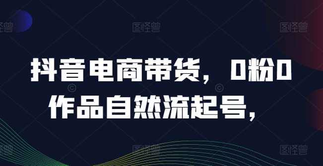 抖音电商带货，0粉0作品自然流起号，热销20多万人的抖音课程的经验分享-必智轻创社