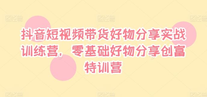 抖音短视频带货好物分享实战训练营，零基础好物分享创富特训营-必智轻创社