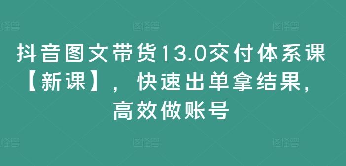 抖音图文带货13.0交付体系课【新课】，快速出单拿结果，高效做账号-必智轻创社