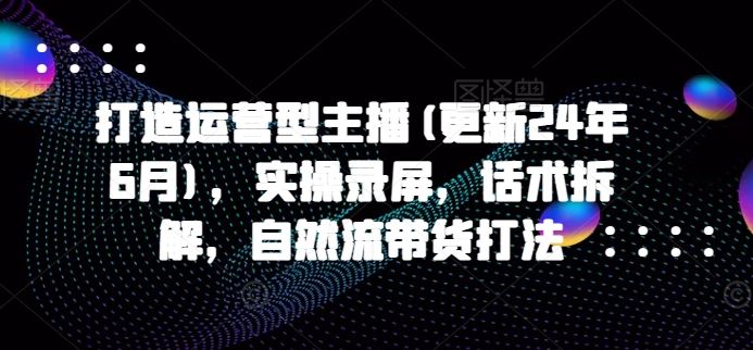 打造运营型主播(更新24年9月)，实操录屏，话术拆解，自然流带货打法-必智轻创社