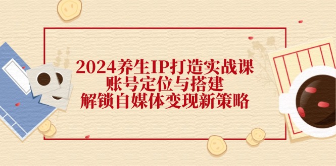 2024养生IP打造实战课：账号定位与搭建，解锁自媒体变现新策略-必智轻创社