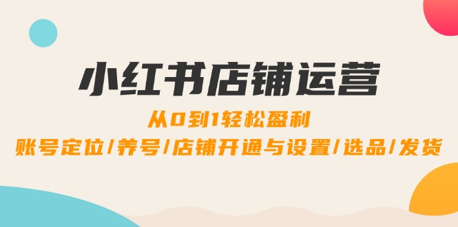 小红书店铺运营：0到1轻松盈利，账号定位/养号/店铺开通与设置/选品/发货-必智轻创社