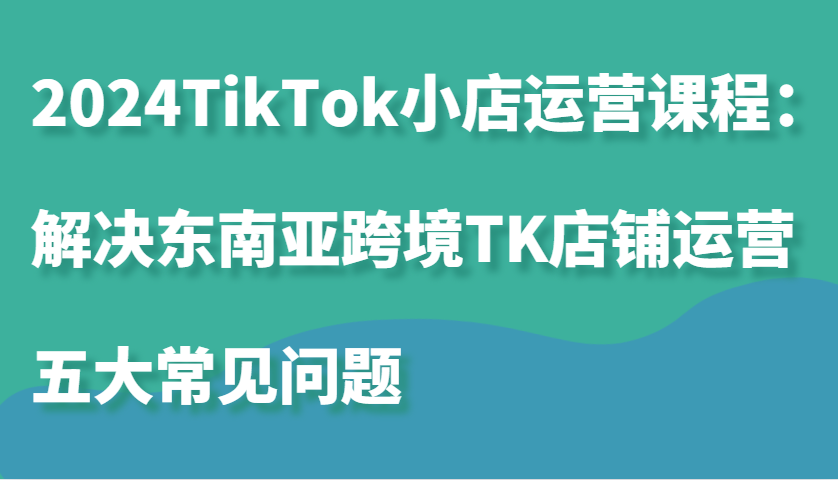2024TikTok小店运营课程：解决东南亚跨境TK店铺运营五大常见问题-必智轻创社