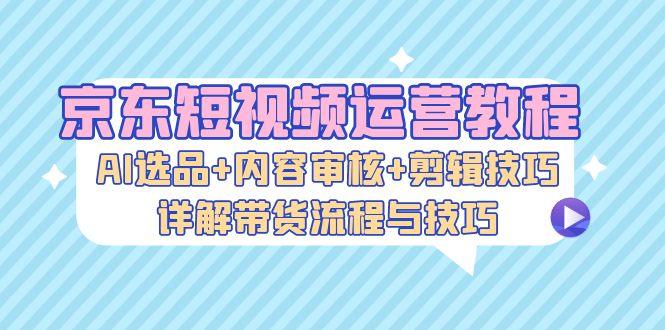 京东短视频运营教程：AI选品+内容审核+剪辑技巧，详解带货流程与技巧-必智轻创社