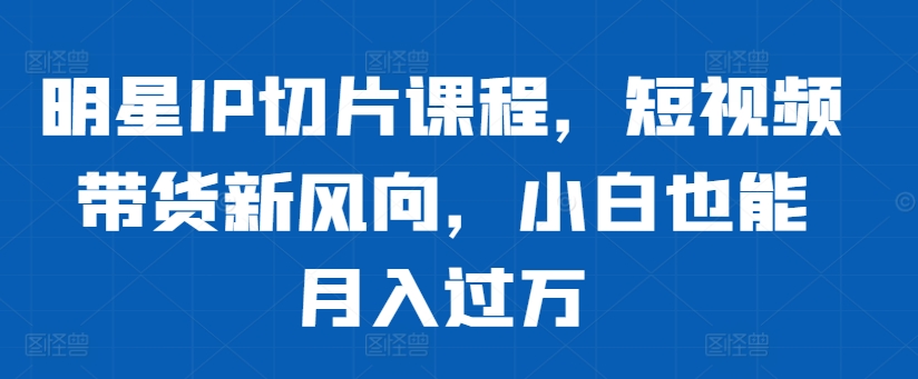 明星IP切片课程，短视频带货新风向，小白也能月入过万-必智轻创社