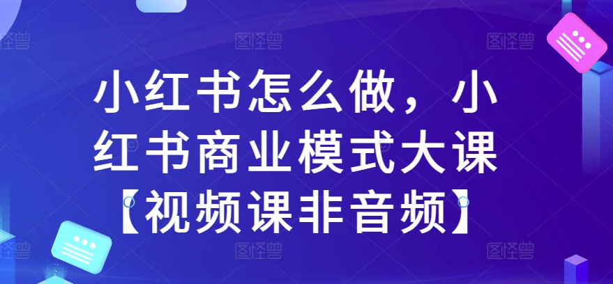 小红书怎么做，小红书商业模式大课【视频课非音频】-必智轻创社