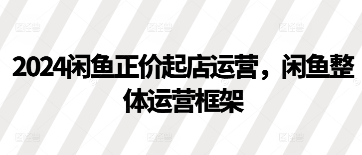 2024闲鱼正价起店运营，闲鱼整体运营框架-必智轻创社