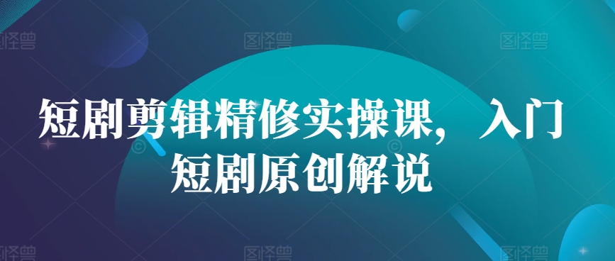 短剧剪辑精修实操课，入门短剧原创解说-必智轻创社