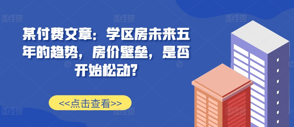 某付费文章：学区房未来五年的趋势，房价壁垒，是否开始松动?-必智轻创社