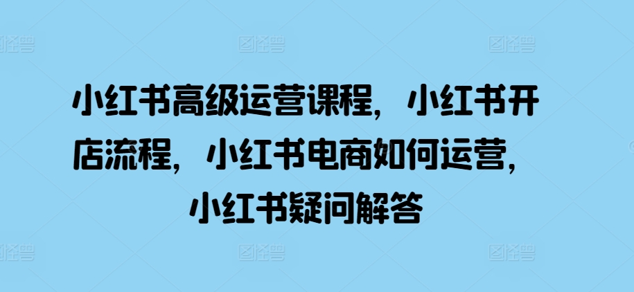 小红书高级运营课程，小红书开店流程，小红书电商如何运营，小红书疑问解答-必智轻创社
