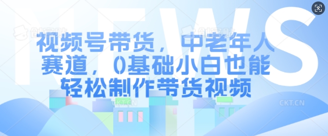 视频号带货，中老年人赛道，0基础小白也能轻松制作带货视频-必智轻创社