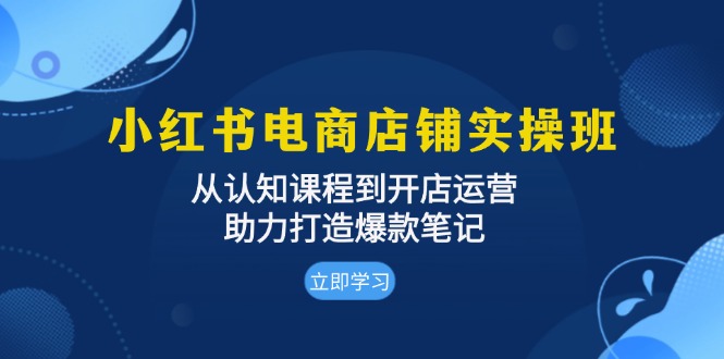 小红书电商店铺实操班：从认知课程到开店运营，助力打造爆款笔记-必智轻创社