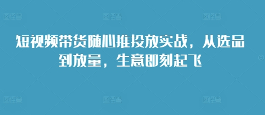 短视频带货随心推投放实战，从选品到放量，生意即刻起飞-必智轻创社