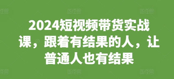 2024短视频带货实战课，跟着有结果的人，让普通人也有结果-必智轻创社