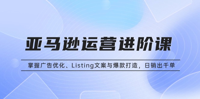 亚马逊运营进阶课：掌握广告优化、Listing文案与爆款打造，日销出千单-必智轻创社