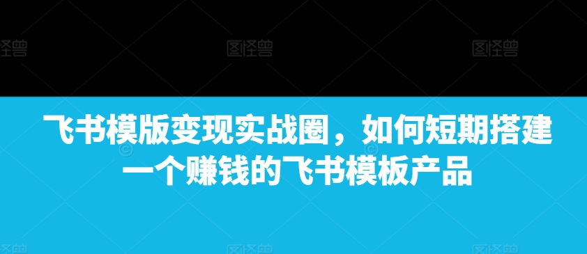 飞书模版变现实战圈，如何短期搭建一个赚钱的飞书模板产品-必智轻创社