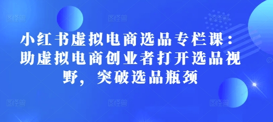 小红书虚拟电商选品专栏课：助虚拟电商创业者打开选品视野，突破选品瓶颈-必智轻创社