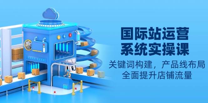 国际站运营系统实操课：关键词构建，产品线布局，全面提升店铺流量-必智轻创社