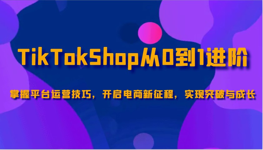 TikTokShop从0到1进阶，掌握平台运营技巧，开启电商新征程，实现突破与成长-必智轻创社