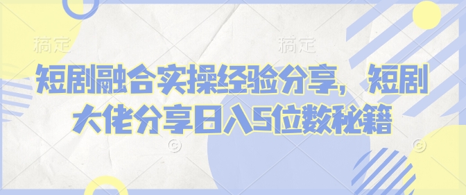 短剧融合实操经验分享，短剧大佬分享日入5位数秘籍-必智轻创社
