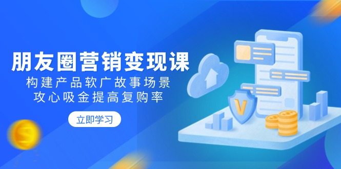 朋友圈营销变现课：构建产品软广故事场景，攻心吸金提高复购率-必智轻创社