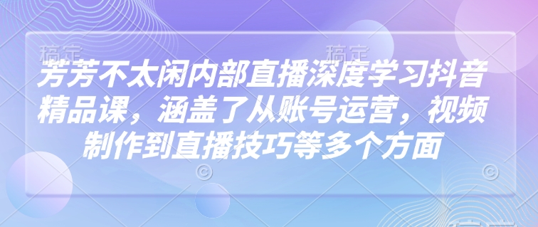 芳芳不太闲内部直播深度学习抖音精品课，涵盖了从账号运营，视频制作到直播技巧等多个方面-必智轻创社