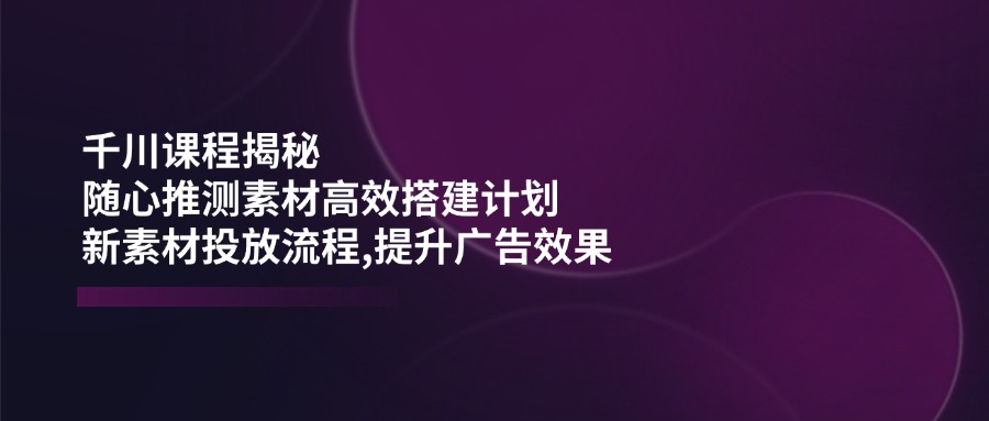 千川课程揭秘：随心推测素材高效搭建计划,新素材投放流程,提升广告效果-必智轻创社