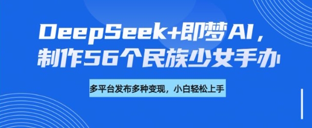 DeepSeek+即梦AI，制作56个民族少女手办，附详细教程+变现方向-必智轻创社