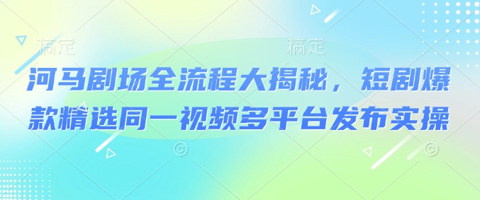 河马剧场全流程大揭秘，短剧爆款精选同一视频多平台发布实操-必智轻创社