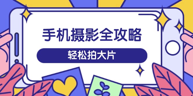 手机摄影全攻略，从拍摄到剪辑，训练营带你玩转短视频，轻松拍大片-必智轻创社