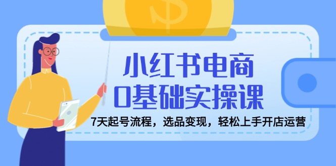 小红书电商0基础实操课，7天起号流程，选品变现，轻松上手开店运营-必智轻创社