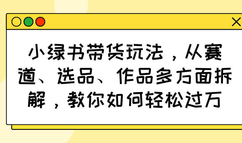 小绿书带货玩法，从赛道、选品、作品多方面拆解，教你如何轻松过万-必智轻创社