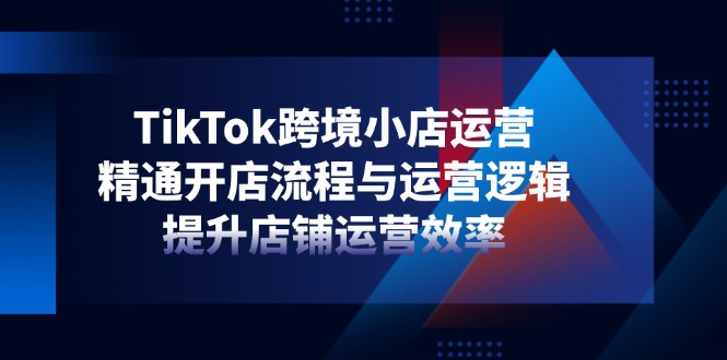 TikTok跨境小店运营，精通开店流程与运营逻辑，提升店铺运营效率-必智轻创社